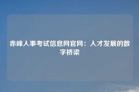 赤峰人事考试信息网官网:人才发展的数字桥梁
