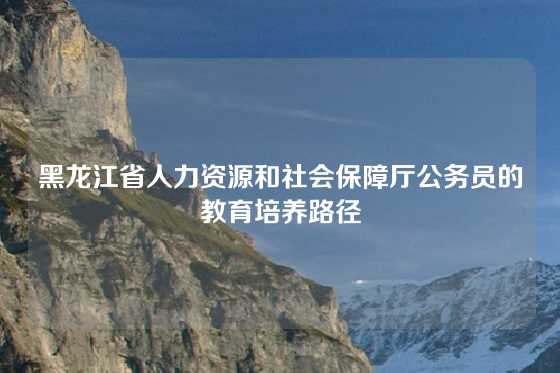 黑龙江省人力资源和社会保障厅公务员的教育培养路径