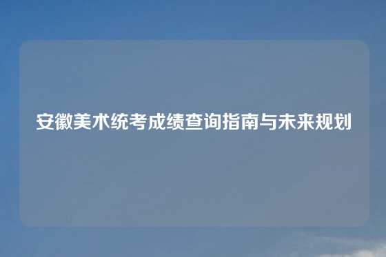 安徽美术统考成绩查询指南与未来规划