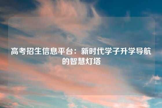 高考招生信息平台：新时代学子升学导航的智慧灯塔