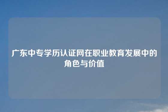 广东中专学历认证网在职业教育发展中的角色与价值