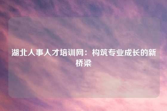 湖北人事人才培训网：构筑专业成长的新桥梁