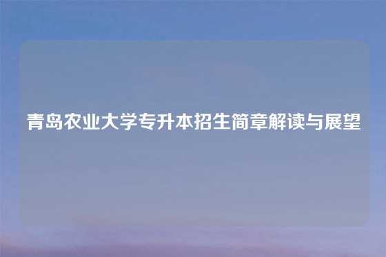 青岛农业大学专升本招生简章解读与展望