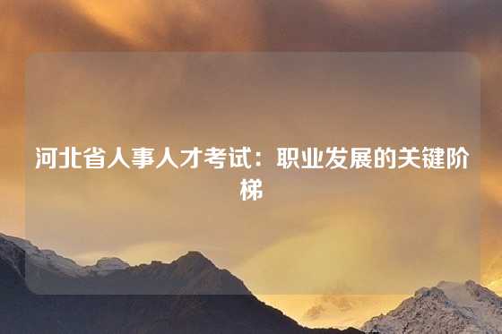 河北省人事人才考试：职业发展的关键阶梯
