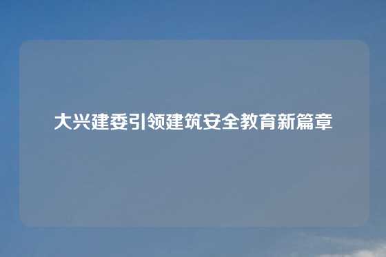 大兴建委引领建筑安全教育新篇章