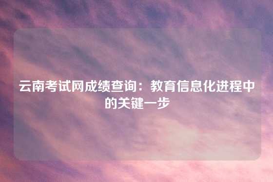云南考试网成绩查询:教育信息化进程中的关键一步