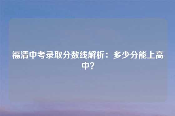 福清中考录取分数线解析：多少分能上高中？