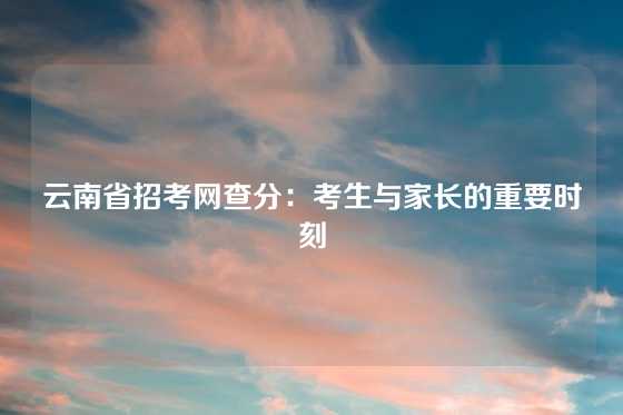 云南省招考网查分：考生与家长的重要时刻