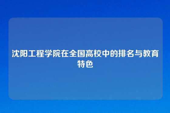 沈阳工程学院在全国高校中的排名与教育特色