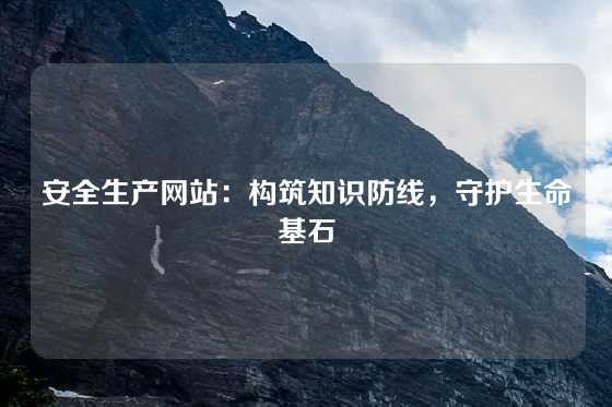 安全生产网站：构筑知识防线，守护生命基石