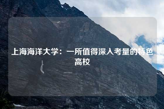 上海海洋大学：一所值得深入考量的特色高校