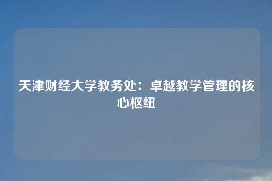 天津财经大学教务处：卓越教学管理的核心枢纽