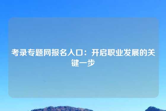 考录专题网报名入口：开启职业发展的关键一步