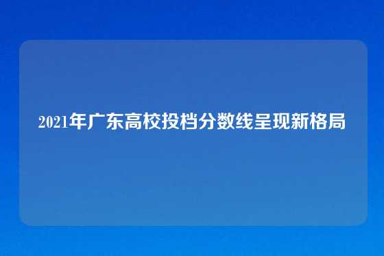 2021年广东高校投档分数线呈现新格局