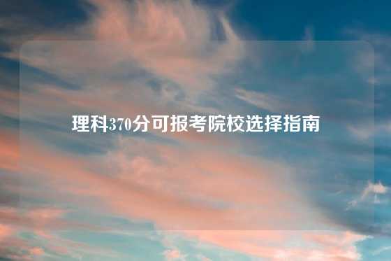 理科370分可报考院校选择指南