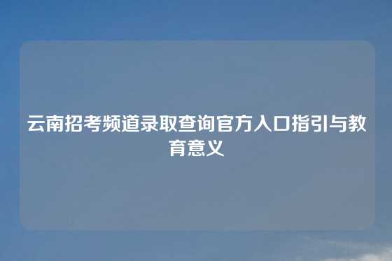 云南招考频道录取查询官方入口指引与教育意义
