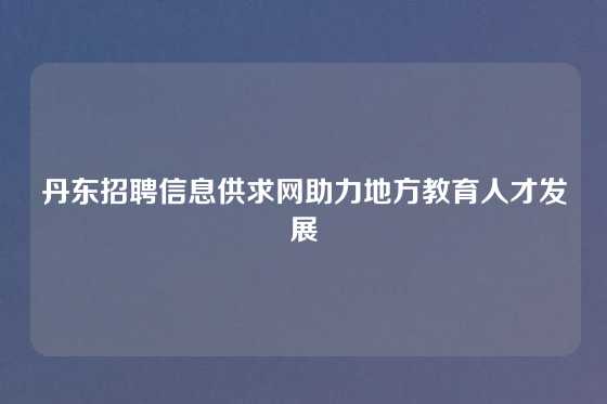 丹东招聘信息供求网助力地方教育人才发展