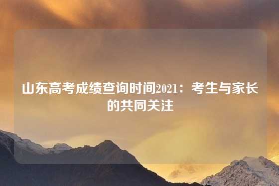 山东高考成绩查询时间2021：考生与家长的共同关注