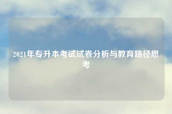 2021年专升本考试试卷分析与教育路径思考