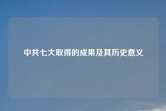 中共七大取得的成果及其历史意义