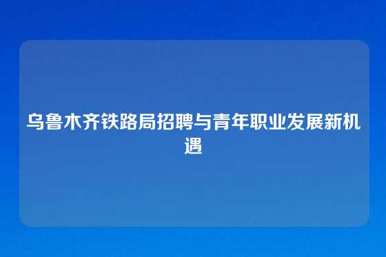 乌鲁木齐铁路局招聘与青年职业发展新机遇
