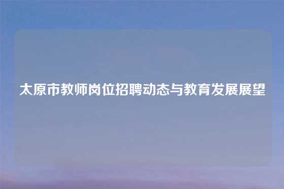 太原市教师岗位招聘动态与教育发展展望
