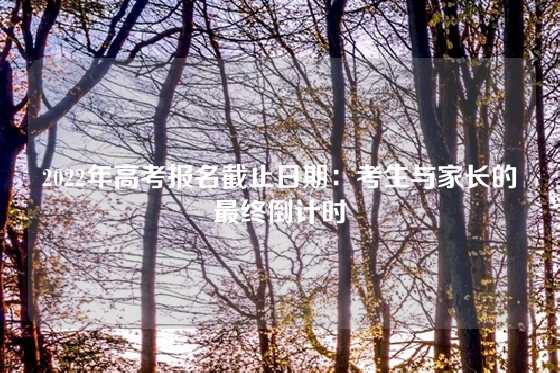 2022年高考报名截止日期：考生与家长的最终倒计时