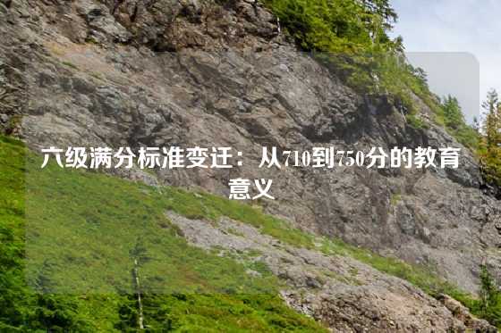 六级满分标准变迁:从710到750分的教育意义