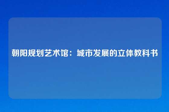朝阳规划艺术馆：城市发展的立体教科书