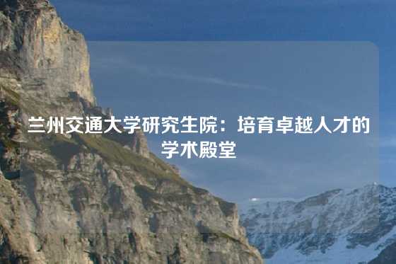 兰州交通大学研究生院:培育卓越人才的学术殿堂