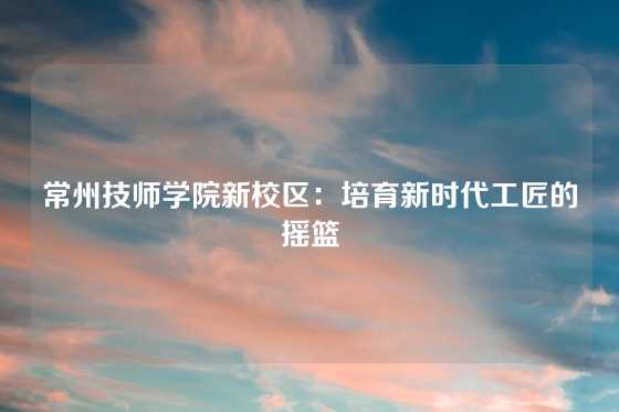 常州技师学院新校区：培育新时代工匠的摇篮