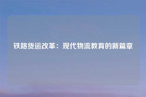 铁路货运改革:现代物流教育的新篇章