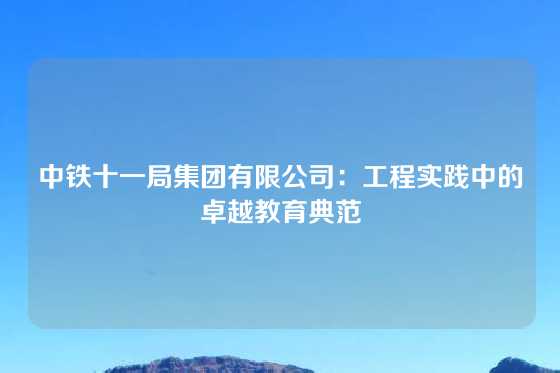 中铁十一局集团有限公司:工程实践中的卓越教育典范