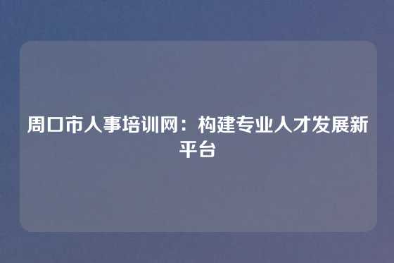 周口市人事培训网：构建专业人才发展新平台