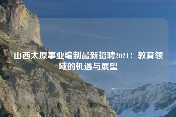 山西太原事业编制最新招聘2021:教育领域的机遇与展望