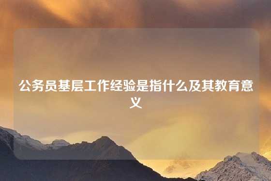 公务员基层工作经验是指什么及其教育意义